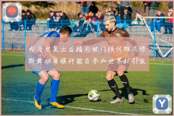 内马尔复出后精彩破门模仿维尼修斯舞动角旗杆能否参加世界杯引发热议