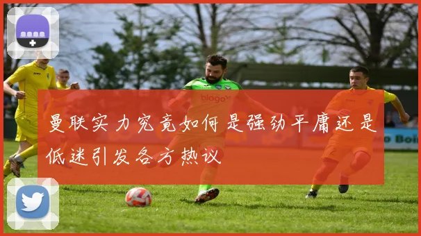 曼联实力究竟如何是强劲平庸还是低迷引发各方热议