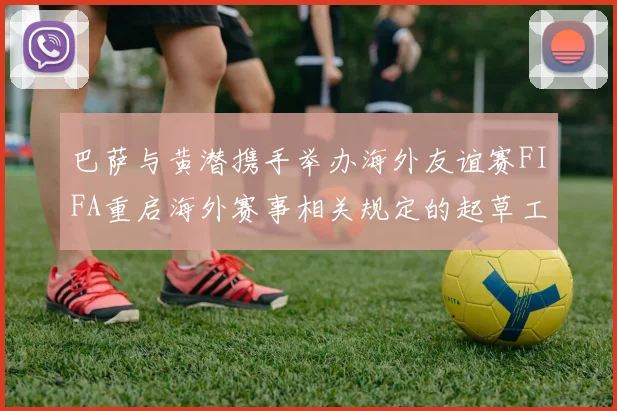 巴萨与黄潜携手举办海外友谊赛FIFA重启海外赛事相关规定的起草工作