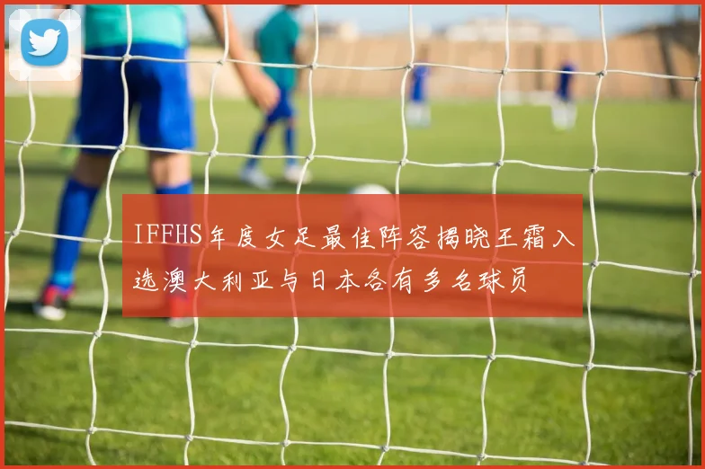 IFFHS年度女足最佳阵容揭晓王霜入选澳大利亚与日本各有多名球员